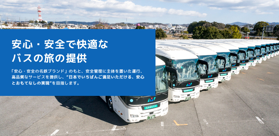 安心・安全で快適なバスの旅の提供 「安心・安全の名鉄ブランド」のもと、安全管理に主体を置いた運行、高品質なサービスを提供し、“日本でいちばんご満足いただける、安心とおもてなしの実現”を目指します。